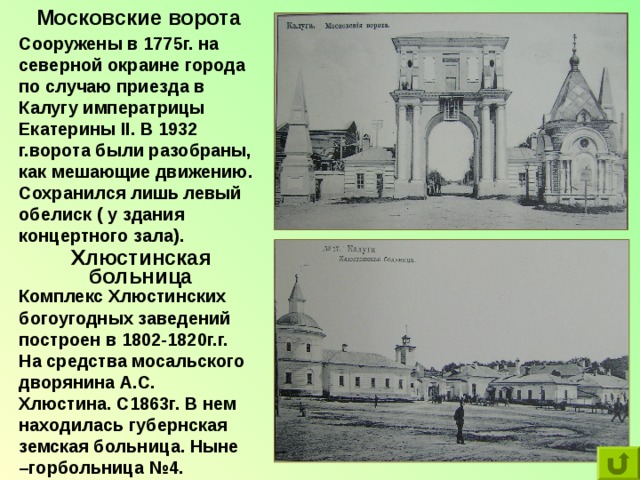 Московские ворота Сооружены в 1775г. на северной окраине города по случаю приезда в Калугу императрицы Екатерины II . В 1932 г.ворота были разобраны, как мешающие движению. Сохранился лишь левый обелиск ( у здания концертного зала). Хлюстинская больница Комплекс Хлюстинских богоугодных заведений построен в 1802-1820г.г. На средства мосальского дворянина А.С. Хлюстина. С1863г. В нем находилась губернская земская больница. Ныне –горбольница №4. 