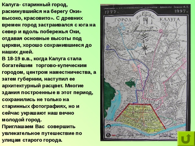 Калуга- старинный город, раскинувшийся на берегу Оки» высоко, красовито». С древних времен город застраивался с юга на север и вдоль побережья Оки, отдавая основные высоты под церкви, хорошо сохранившиеся до наших дней.  В 18-19 в.в., когда Калуга стала богатейшим торгово-купеческим городом, центром наместничества, а затем губернии, наступил ее архитектурный расцвет. Многие здания построенные в этот период, сохранились не только на старинных фотографиях, но и сейчас украшают наш вечно молодой город. Приглашаем Вас совершить увлекательное путешествие по улицам старого города. 