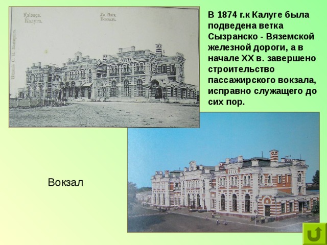 В 1874 г.к Калуге была подведена ветка Сызранско - Вяземской железной дороги, а в начале ХХ в. завершено строительство пассажирского вокзала, исправно служащего до сих пор.  Вокзал 