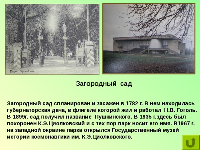 Загородный сад Загородный сад спланирован и засажен в 1782 г. В нем находилась губернаторская дача, в флигеле которой жил и работал Н.В. Гоголь. В 1899г. сад получил название Пушкинского. В 1935 г.здесь был похоронен К.Э.Циолковский и с тех пор парк носит его имя. В1967 г. на западной окраине парка открылся Государственный музей истории космонавтики им. К.Э.Циолковского. . 