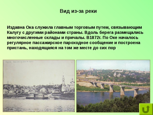 Вид из-за реки Издавна Ока служила главным торговым путем, связывающим Калугу с другими районами страны. Вдоль берега размещались многочисленные склады и причалы. В1872г. По Оке началось регулярное пассажирское пароходное сообщение и построена пристань, находящаяся на том же месте до сих пор . 