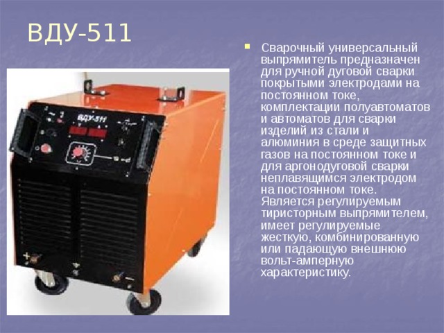 ВДУ-511 Сварочный универсальный выпрямитель предназначен для ручной дуговой сварки покрытыми электродами на постоянном токе, комплектации полуавтоматов и автоматов для сварки изделий из стали и алюминия в среде защитных газов на постоянном токе и для аргонодуговой сварки неплавящимся электродом на постоянном токе. Является регулируемым тиристорным выпрямителем, имеет регулируемые жесткую, комбинированную или падающую внешнюю вольт-амперную характеристику.   