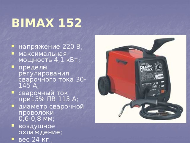 BIMAX 152  напряжение 220 В; максимальная мощность 4,1 кВт; пределы регулирования сварочного тока 30-145 А; сварочный ток при15% ПВ 115 А; диаметр сварочной проволоки  0,6-0,8 мм; воздушное охлаждение; вес 24 кг.; 