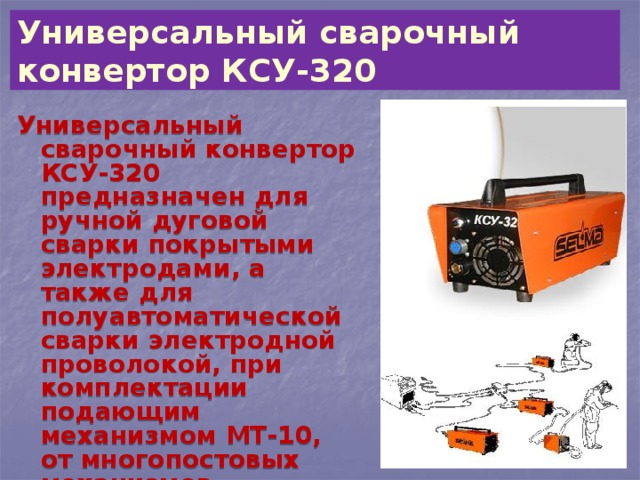   Универсальный сварочный конвертор КСУ-320    Универсальный сварочный конвертор КСУ-320 предназначен для ручной дуговой сварки покрытыми электродами, а также для полуавтоматической сварки электродной проволокой, при комплектации подающим механизмом МТ-10, от многопостовых механизмов 