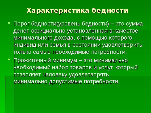 Характеристика бедности Порог бедности(уровень бедности) – это сумма денег, официально установленная в качестве минимального дохода, с помощью которого индивид или семья в состоянии удовлетворить только самые необходимые потребности. Прожиточный минимум – это минимально необходимый набор товаров и услуг, который позволяет человеку удовлетворять минимально допустимые потребности. 
