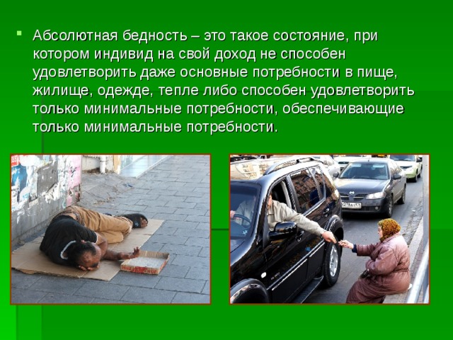 Абсолютная бедность – это такое состояние, при котором индивид на свой доход не способен удовлетворить даже основные потребности в пище, жилище, одежде, тепле либо способен удовлетворить только минимальные потребности, обеспечивающие только минимальные потребности.  
