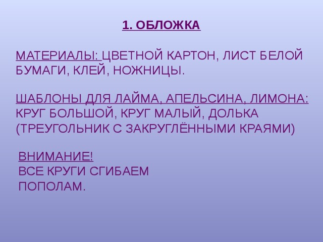 1. ОБЛОЖКА МАТЕРИАЛЫ: ЦВЕТНОЙ КАРТОН, ЛИСТ БЕЛОЙ БУМАГИ, КЛЕЙ, НОЖНИЦЫ. ШАБЛОНЫ ДЛЯ ЛАЙМА, АПЕЛЬСИНА, ЛИМОНА: КРУГ БОЛЬШОЙ, КРУГ МАЛЫЙ, ДОЛЬКА (ТРЕУГОЛЬНИК С ЗАКРУГЛЁННЫМИ КРАЯМИ) ВНИМАНИЕ! ВСЕ КРУГИ СГИБАЕМ ПОПОЛАМ. 