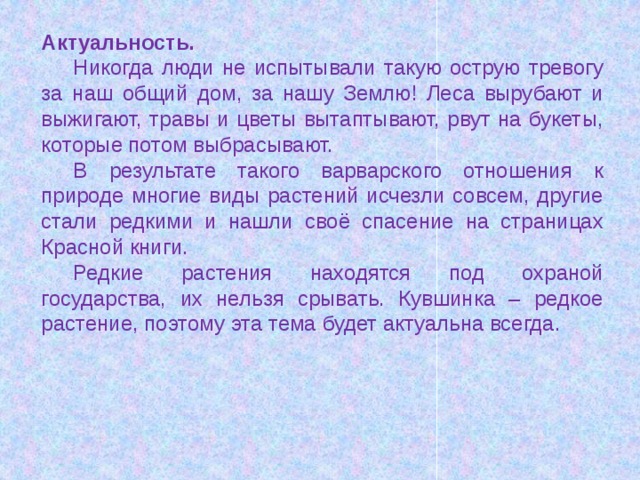 Актуальность. Никогда люди не испытывали такую острую тревогу за наш общий дом, за нашу Землю! Леса вырубают и выжигают, травы и цветы вытаптывают, рвут на букеты, которые потом выбрасывают. В результате такого варварского отношения к природе многие виды растений исчезли совсем, другие стали редкими и нашли своё спасение на страницах Красной книги. Редкие растения находятся под охраной государства, их нельзя срывать. Кувшинка – редкое растение, поэтому эта тема будет актуальна всегда. 