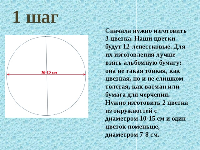 1 шаг Сначала нужно изготовить 3 цветка. Наши цветки будут 12-лепестковые. Для их изготовления лучше взять альбомную бумагу: она не такая тонкая, как цветная, но и не слишком толстая, как ватман или бумага для черчения. Нужно изготовить 2 цветка из окружностей с диаметром 10-15 см и один цветок поменьше, диаметром 7-8 см. 