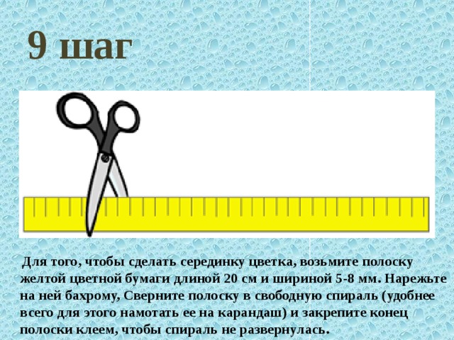 9 шаг  Для того, чтобы сделать серединку цветка, возьмите полоску желтой цветной бумаги длиной 20 см и шириной 5-8 мм. Нарежьте на ней бахрому, Сверните полоску в свободную спираль (удобнее всего для этого намотать ее на карандаш) и закрепите конец полоски клеем, чтобы спираль не развернулась. 