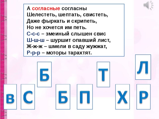  А согласные согласны  Шелестеть, шептать, свистеть,  Даже фыркать и скрипеть,  Но не хочется им петь.  С-с-с – змеиный слышен свис  Ш-ш-ш – шуршит опавший лист,  Ж-ж-ж – шмели в саду жужжат,  Р-р-р – моторы тарахтят. 