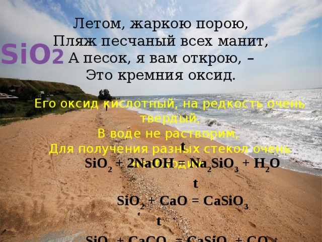 Летом, жаркою порою,  Пляж песчаный всех манит,  А песок, я вам открою, –  Это кремния оксид. SiO 2 Его оксид кислотный, на редкость очень твердый,  В воде не растворим,   Для получения разных стекол очень необходим. t SiO 2 + 2NaOH = Na 2 SiO 3 + H 2 O  t SiO 2 + CaO = CaSiO 3 t  SiO 2 + CaCO 3 = CaSiO 3 + CO 2 ↑ 