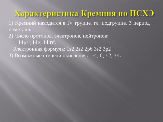 1) Кремний находится в IV группе, гл. подгруппе, 3 период – неметалл. 2) Число протонов, электронов, нейтронов:  14р+; 14ē; 14 n 0 .  Электронная формула: 1s2 2s2 2p6 3s2 3p2 3) Возможные степени окисления: -4; 0; +2, +4. 