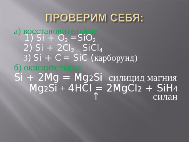 а) восстановительные  1) Si + O 2 =SiO 2  2) Si + 2Cl 2 = SiCl 4  3 )  Si + C  = SiC ( карборунд) б) окислительные Si + 2Mg = Mg 2 Si силицид магния  Mg 2 Si + 4HCl = 2MgCl 2 + SiH 4  ↑ силан 