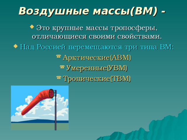 Воздушные массы(ВМ) -  Это крупные массы тропосферы, отличающиеся своими свойствами. Над Россией перемещаются три типа ВМ: Арктические(АВМ) Умеренные(УВМ) Тропические(ТВМ) 
