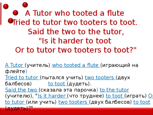 A Tutor who tooted a flute   Tried to tutor two tooters to toot.   Said the two to the tutor, 