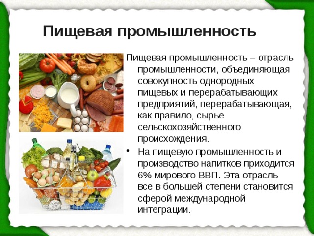 Пищевая промышленность – отрасль промышленности, объединяющая совокупность однородных пищевых и перерабатывающих предприятий, перерабатывающая, как правило, сырье сельскохозяйственного происхождения. На пищевую промышленность и производство напитков приходится 6% мирового ВВП. Эта отрасль все в большей степени становится сферой международной интеграции. Пищевая промышленность   