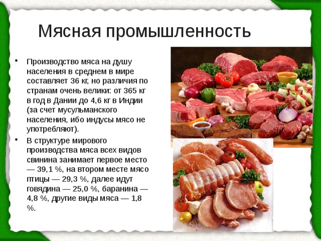 Мясная промышленность Производство мяса на душу населения в среднем в мире составляет 36 кг, но различия по странам очень велики: от 365 кг в год в Дании до 4,6 кг в Индии (за счет мусульманского населения, ибо индусы мясо не употребляют). В структуре мирового производства мяса всех видов свинина занимает первое место — 39,1 %, на втором месте мясо птицы — 29,3 %, далее идут говядина — 25,0 %, баранина — 4,8 %, другие виды мяса — 1,8 %. 