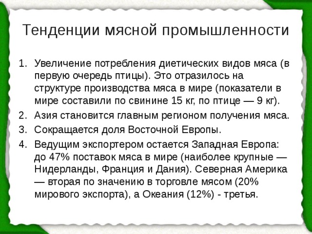 Тенденции мясной промышленности Увеличение потребления диетических видов мяса  (в первую очередь птицы). Это отразилось на структуре производства мяса в мире (показатели в мире составили по свинине 15 кг, по птице — 9 кг). Азия становится главным регионом получения мяса. Сокращается доля Восточной Европы. Ведущим экспортером остается Западная Европа: до 47% поставок мяса в мире (наиболее крупные — Нидерланды, Франция и Дания). Северная Америка — вторая по значению в торговле мясом (20% мирового экспорта), а Океания (12%) - третья. 