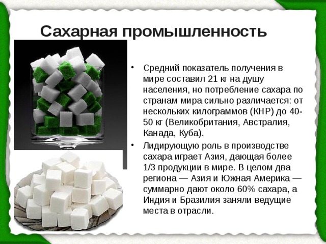 Сахарная промышленность Средний показатель получения в мире составил 21 кг на душу населения, но потребление сахара по странам мира сильно различается: от нескольких килограммов (КНР) до 40-50 кг (Великобритания, Австралия, Канада, Куба). Лидирующую роль в производстве сахара играет Азия, дающая более 1/3 продукции в мире. В целом два региона — Азия и Южная Америка — суммарно дают около 60% сахара, а Индия и Бразилия заняли ведущие места в отрасли. 