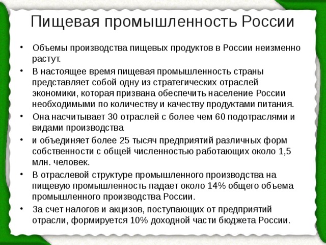 Пищевая промышленность России   Объемы производства пищевых продуктов в России неизменно растут. В настоящее время пищевая промышленность страны представляет собой одну из стратегических отраслей экономики, которая призвана обеспечить население России необходимыми по количеству и качеству продуктами питания. Она насчитывает 30 отраслей с более чем 60 подотраслями и видами производства и объединяет более 25 тысяч предприятий различных форм собственности с общей численностью работающих около 1,5 млн. человек. В отраслевой структуре промышленного производства на пищевую промышленность падает около 14% общего объема промышленного производства России. За счет налогов и акцизов, поступающих от предприятий отрасли, формируется 10% доходной части бюджета России. 