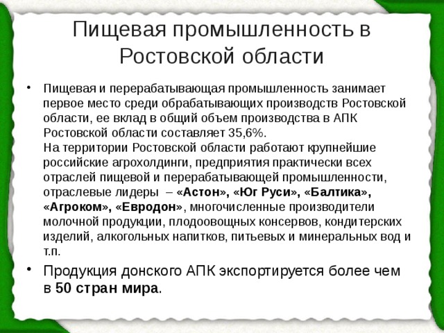 Пищевая промышленность в Ростовской области Пищевая и перерабатывающая промышленность занимает первое место среди обрабатывающих производств Ростовской области, ее вклад в общий объем производства в АПК Ростовской области составляет 35,6%.  На территории Ростовской области работают крупнейшие российские агрохолдинги, предприятия практически всех отраслей пищевой и перерабатывающей промышленности, отраслевые лидеры  –  «Астон», «Юг Руси», «Балтика», «Агроком», «Евродон» , многочисленные производители молочной продукции, плодоовощных консервов, кондитерских изделий, алкогольных напитков, питьевых и минеральных вод и т.п. Продукция донского АПК экспортируется более чем в  50 стран мира .  