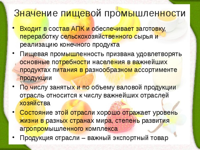 Значение пищевой промышленности   Входит в состав АПК и обеспечивает заготовку, переработку сельскохозяйственного сырья и реализацию конечного продукта Пищевая промышленность призвана удовлетворять основные потребности населения в важнейших продуктах питания в разнообразном ассортименте продукции По числу занятых и по объему валовой продукции отрасль относится к числу важнейших отраслей хозяйства Состояние этой отрасли хорошо отражает уровень жизни в разных странах мира, степень развития агропромышленного комплекса Продукция отрасли – важный экспортный товар 