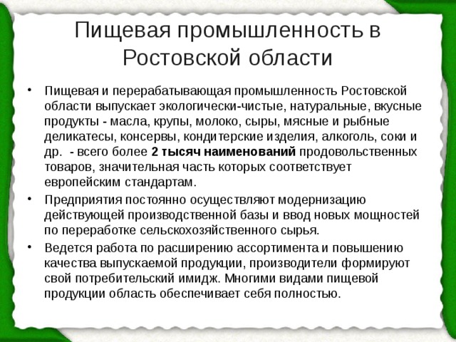 Пищевая промышленность в Ростовской области Пищевая и перерабатывающая промышленность Ростовской области выпускает экологически-чистые, натуральные, вкусные продукты - масла, крупы, молоко, сыры, мясные и рыбные деликатесы, консервы, кондитерские изделия, алкоголь, соки и др.  - всего более  2 тысяч наименований  продовольственных товаров, значительная часть которых соответствует европейским стандартам. Предприятия постоянно осуществляют модернизацию действующей производственной базы и ввод новых мощностей по переработке сельскохозяйственного сырья. Ведется работа по расширению ассортимента и повышению качества выпускаемой продукции, производители формируют свой потребительский имидж. Многими видами пищевой продукции область обеспечивает себя полностью. 