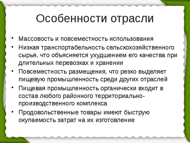 Особенности отрасли Массовость и повсеместность использования Низкая транспортабельность сельскохозяйственного сырья, что объясняется ухудшением его качества при длительных перевозках и хранении Повсеместность размещения, что резко выделяет пищевую промышленность среди других отраслей Пищевая промышленность органически входит в состав любого районного территориально-производственного комплекса Продовольственные товары имеют быструю окупаемость затрат на их изготовление 