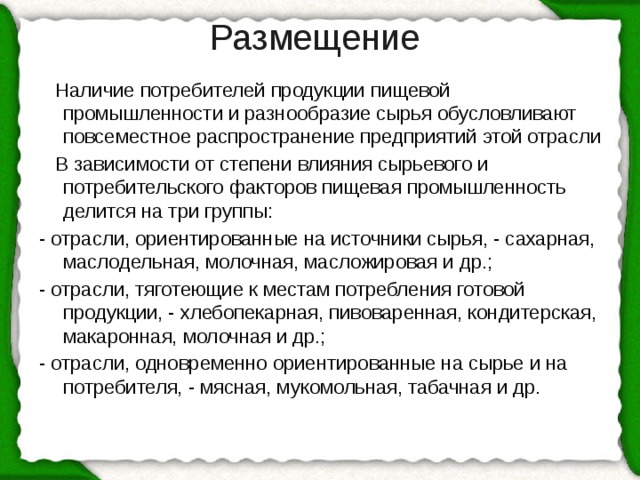 Размещение    Наличие потребителей продукции пищевой промышленности и разнообразие сырья обусловливают повсеместное распространение предприятий этой отрасли  В зависимости от степени влияния сырьевого и потребительского факторов пищевая промышленность делится на три группы: - отрасли, ориентированные на источники сырья, - сахарная, маслодельная, молочная, масложировая и др.; - отрасли, тяготеющие к местам потребления готовой продукции, - хлебопекарная, пивоваренная, кондитерская, макаронная, молочная и др.; - отрасли, одновременно ориентированные на сырье и на потребителя, - мясная, мукомольная, табачная и др. 