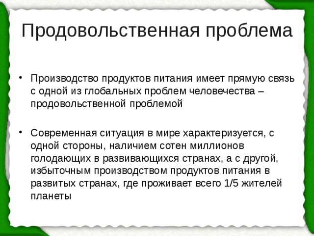 Продовольственная проблема Производство продуктов питания имеет прямую связь с одной из глобальных проблем человечества – продовольственной проблемой Современная ситуация в мире характеризуется, с одной стороны, наличием сотен миллионов голодающих в развивающихся странах, а с другой, избыточным производством продуктов питания в развитых странах, где проживает всего 1/5 жителей планеты 