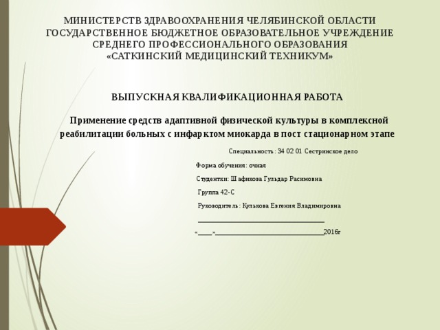МИНИСТЕРСТВ ЗДРАВООХРАНЕНИЯ ЧЕЛЯБИНСКОЙ ОБЛАСТИ  ГОСУДАРСТВЕННОЕ БЮДЖЕТНОЕ ОБРАЗОВАТЕЛЬНОЕ УЧРЕЖДЕНИЕ  СРЕДНЕГО ПРОФЕССИОНАЛЬНОГО ОБРАЗОВАНИЯ  «САТКИНСКИЙ МЕДИЦИНСКИЙ ТЕХНИКУМ»      ВЫПУСКНАЯ КВАЛИФИКАЦИОННАЯ РАБОТА   Применение средств адаптивной физической культуры в комплексной реабилитации больных с инфарктом миокарда в пост стационарном этапе   Специальность: 34 02 01 Сестринское дело  Форма обучения: очная  Студентки: Шафикова Гульдар Расимовна  Группа 42-С  Руководитель: Кулькова Евгения Владимировна  ____________________________________  «____»_______________________________2016г 