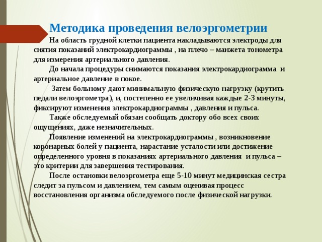 Методика проведения велоэргометрии На область грудной клетки пациента накладываются электроды для снятия показаний электрокардиограммы , на плечо – манжета тонометра для измерения артериального давления. До начала процедуры снимаются показания электрокардиограмма и артериальное давление в покое.  Затем больному дают минимальную физическую нагрузку (крутить педали велоэргометра), и, постепенно ее увеличивая каждые 2-3 минуты, фиксируют изменения электрокардиограммы , давления и пульса. Также обследуемый обязан сообщать доктору обо всех своих ощущениях, даже незначительных. Появление изменений на электрокардиограммы , возникновение коронарных болей у пациента, нарастание усталости или достижение определенного уровня в показаниях артериального давления и пульса – это критерии для завершения тестирования. После остановки велоэргометра еще 5-10 минут медицинская сестра следит за пульсом и давлением, тем самым оценивая процесс восстановления организма обследуемого после физической нагрузки. 