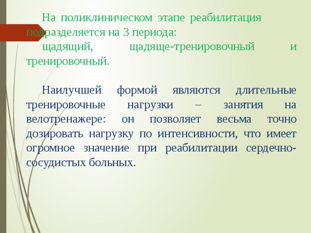 На поликлиническом этапе реабилитация подразделяется на 3 периода: щадящий, щадяще-тренировочный и тренировочный. Наилучшей формой являются длительные тренировочные нагрузки – занятия на велотренажере: он позволяет весьма точно дозировать нагрузку по интенсивности, что имеет огромное значение при реабилитации сердечно-сосудистых больных. 