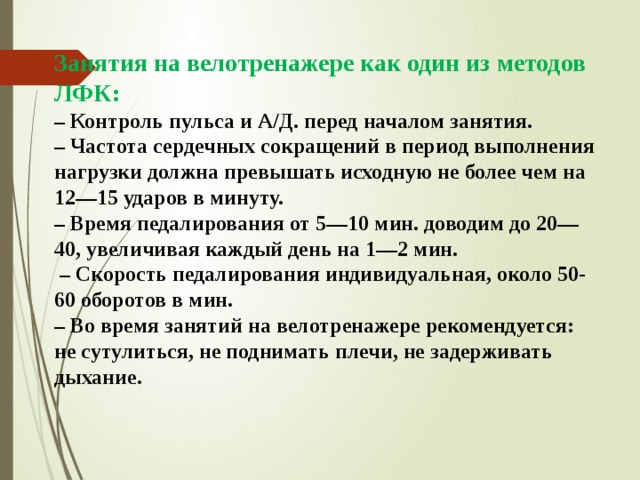 Занятия на велотренажере как один из методов ЛФК: – Контроль пульса и А/Д. перед началом занятия. – Частота сердечных сокращений в период выполнения нагрузки должна превышать исходную не более чем на 12—15 ударов в минуту. – Время педалирования от 5—10 мин. доводим до 20—40, увеличивая каждый день на 1—2 мин. – Скорость педалирования индивидуальная, около 50-60 оборотов в мин. – Во время занятий на велотренажере рекомендуется: не сутулиться, не поднимать плечи, не задерживать дыхание.   