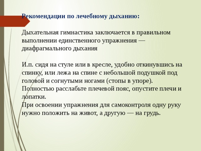 Рекомендации по лечебному дыханию: Дыхательная гимнастика заключается в правильном выполнении единственного упражнения — диафрагмального дыхания И.п. сидя на стуле или в кресле, удобно откинувшись на спинку, или лежа на спине с небольшой подушкой под головой и согнутыми ногами (стопы в упоре). Полностью расслабьте плечевой пояс, опустите плечи и лопатки. При освоении упражнения для самоконтроля одну руку нужно положить на живот, а другую — на грудь. 