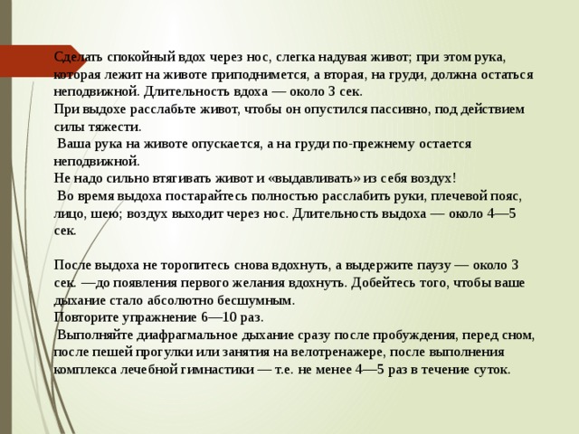 Сделать спокойный вдох через нос, слегка надувая живот; при этом рука, которая лежит на животе приподнимется, а вторая, на груди, должна остаться неподвижной. Длительность вдоха — около 3 сек. При выдохе расслабьте живот, чтобы он опустился пассивно, под действием силы тяжести.  Ваша рука на животе опускается, а на груди по-прежнему остается неподвижной. Не надо сильно втягивать живот и «выдавливать» из себя воздух!  Во время выдоха постарайтесь полностью расслабить руки, плечевой пояс, лицо, шею; воздух выходит через нос. Длительность выдоха — около 4—5 сек. После выдоха не торопитесь снова вдохнуть, а выдержите паузу — около 3 сек. —до появления первого желания вдохнуть. Добейтесь того, чтобы ваше дыхание стало абсолютно бесшумным. Повторите упражнение 6—10 раз.  Выполняйте диафрагмальное дыхание сразу после пробуждения, перед сном, после пешей прогулки или занятия на велотренажере, после выполнения комплекса лечебной гимнастики — т.е. не менее 4—5 раз в течение суток. 