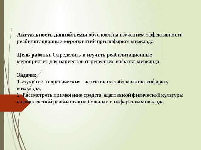 Актуальность данной темы обусловлена изучением эффективности реабилитационных мероприятий при инфаркте миокарда.   Цель работы. Определить и изучить реабилитационные мероприятия для пациентов перенесших инфаркт миокарда.   Задачи:  1 изучение теоретических аспектов по заболеванию инфаркту миокарда;  2 Рассмотреть применение средств адаптивной физической культуры в комплексной реабилитации больных с инфарктом миокарда.    