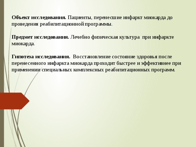 Объект исследования. Пациенты, перенесшие инфаркт миокарда до проведения реабилитационной программы.   Предмет исследования. Лечебно физическая культура при инфаркте миокарда.   Гипотеза исследования. Восстановление состояние здоровья после перенесенного инфаркта миокарда проходит быстрее и эффективнее при применении специальных комплексных реабилитационных программ.     