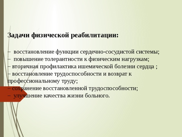Задачи физической реабилитации:   – восстановление функции сердечно-сосудистой системы;  – повышение толерантности к физическим нагрузкам;  – вторичная профилактика ишемической болезни сердца ;  – восстановление трудоспособности и возврат к профессиональному труду;  – сохранение восстановленной трудоспособности;  – улучшение качества жизни больного.    