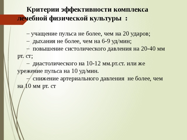 Критерии эффективности комплекса лечебной физической культуры : – учащение пульса не более, чем на 20 ударов; – дыхания не более, чем на 6-9 уд/мин; – повышение систолического давления на 20-40 мм рт. ст; – диастолического на 10-12 мм.рт.ст. или же урежение пульса на 10 уд/мин. – снижение артериального давления не более, чем на 10 мм рт. ст 