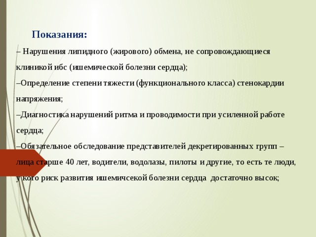 Показания:  – Нарушения липидного (жирового) обмена, не сопровождающиеся клиникой ибс (ишемической болезни сердца);  –Определение степени тяжести (функционального класса) стенокардии напряжения;  –Диагностика нарушений ритма и проводимости при усиленной работе сердца;  –Обязательное обследование представителей декретированных групп – лица старше 40 лет, водители, водолазы, пилоты и другие, то есть те люди, у кого риск развития ишемичсекой болезни сердца достаточно высок;    