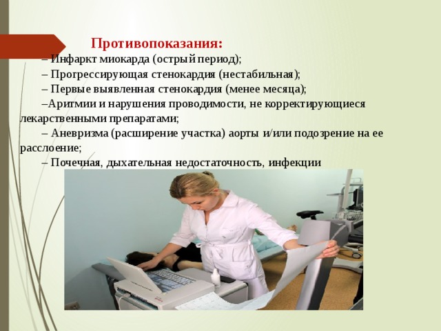  Противопоказания: – Инфаркт миокарда (острый период); – Прогрессирующая стенокардия (нестабильная); – Первые выявленная стенокардия (менее месяца); – Аритмии и нарушения проводимости, не корректирующиеся лекарственными препаратами; – Аневризма (расширение участка) аорты и/или подозрение на ее расслоение; – Почечная, дыхательная недостаточность, инфекции 