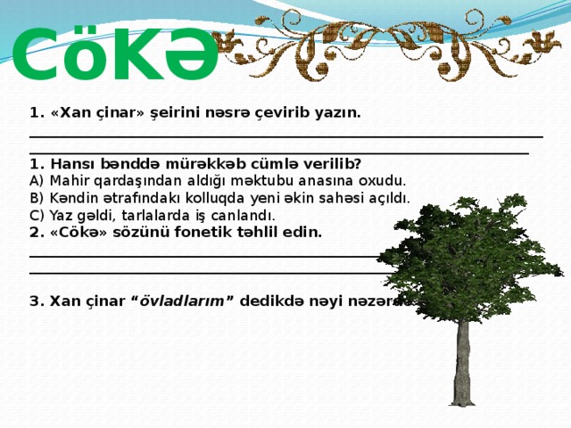 CöKƏ «Xan çinar» şeirini nəsrə çevirib yazın. ______________________________________________________________________________________________________________________________________________ 1. Hansı bənddə mürəkkəb cümlə verilib? A) Mahir qardaşından aldığı məktubu anasına oxudu.   B) Kəndin ətrafındakı kolluqda yeni əkin sahəsi açıldı.   C) Yaz gəldi, tarlalarda iş canlandı. 2. «Cökə» sözünü fonetik təhlil edin. ________________________________________________________________________________________________________________________________________________ 3. Xan çinar “ övladlarım ” dedikdə nəyi nəzərdə tuturdu? 