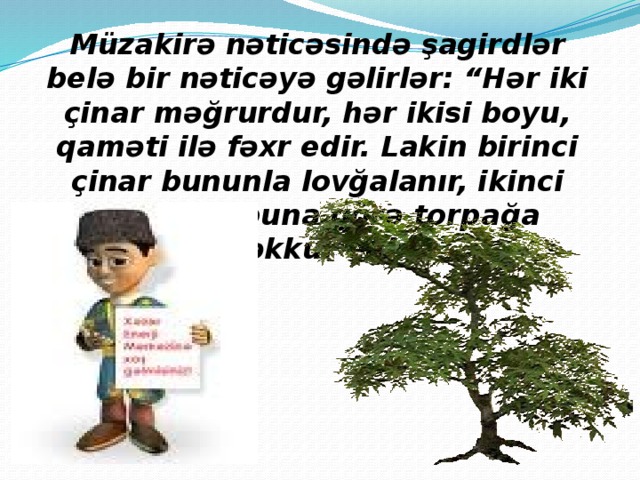 Müzakirə nəticəsində şagirdlər belə bir nəticəyə gəlirlər: “Hər iki çinar məğrurdur, hər ikisi boyu, qaməti ilə fəxr edir. Lakin birinci çinar bununla lovğalanır, ikinci çinar isə buna görə torpağa təşəkkür edir”. 