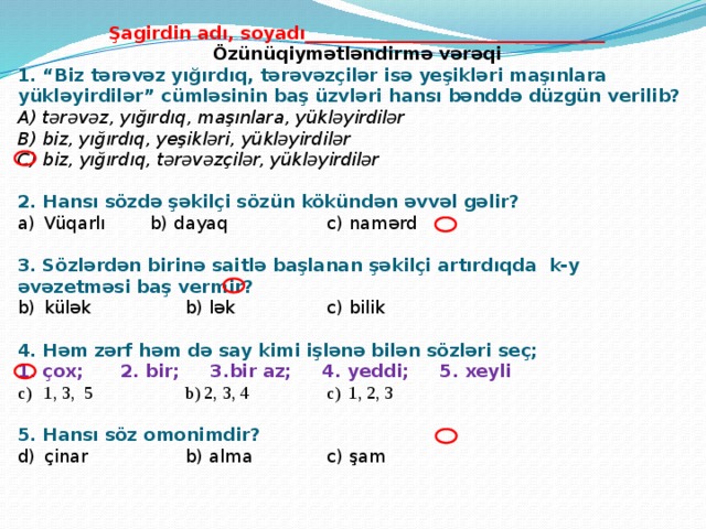 Şagirdin adı, soyadı__________________________________ Özünüqiymətləndirmə vərəqi 1. “Biz tərəvəz yığırdıq, tərəvəzçilər isə yeşikləri maşınlara yükləyirdilər” cümləsinin baş üzvləri hansı bənddə düzgün verilib? A) tərəvəz, yığırdıq, maşınlara, yükləyirdilər   B) biz, yığırdıq, yeşikləri, yükləyirdilər   C) biz, yığırdıq, tərəvəzçilər, yükləyirdilər 2. Hansı sözdə şəkilçi sözün kökündən əvvəl gəlir? Vüqarlı   b) dayaq    c) namərd 3. Sözlərdən birinə saitlə başlanan şəkilçi artırdıqda k-y əvəzetməsi baş vermir? külək    b) lək    c) bilik 4. Həm zərf həm də say kimi işlənə bilən sözləri seç; 1. çox; 2. bir; 3.bir az; 4. yeddi; 5. xeyli 1, 3, 5    b) 2, 3, 4    c) 1, 2, 3 5. Hansı söz omonimdir? çinar    b) alma    c) şam  