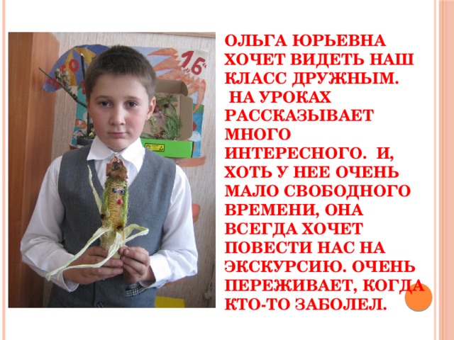 Ольга Юрьевна хочет видеть наш класс дружным.  На уроках рассказывает много интересного. И, хоть у нее очень мало свободного времени, она всегда хочет повести нас на экскурсию. Очень переживает, когда кто-то заболел. 