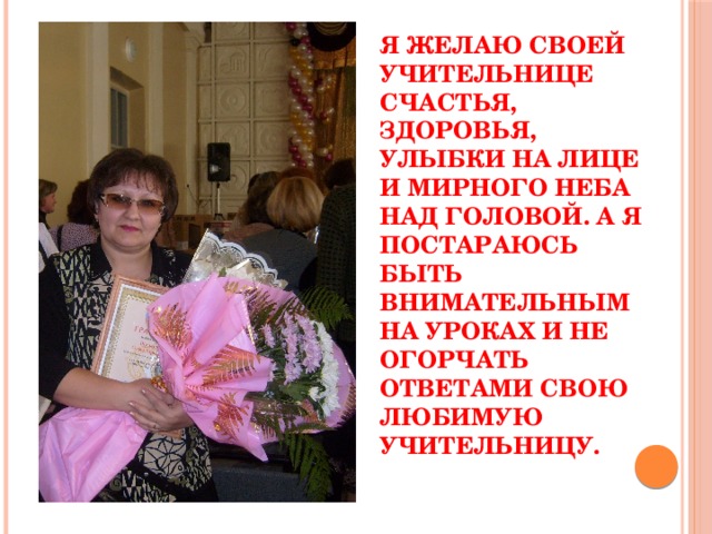 Я желаю своей учительнице счастья, здоровья, улыбки на лице и мирного неба над головой. А я постараюсь быть внимательным на уроках и не огорчать ответами свою любимую учительницу. 