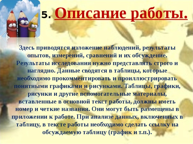 5.   Описание работы.   Здесь приводятся изложение наблюдений, результаты опытов, измерений, сравнений и их обсуждение. Результаты исследования нужно представлять строго и наглядно. Данные сводятся в таблицы, которые необходимо прокомментировать и проиллюстрировать понятными графиками и рисунками. Таблицы, графики, рисунки и другие вспомогательные материалы, вставленные в основной текст работы, должны иметь номер и четкие названия. Они могут быть размещены в приложении к работе. При анализе данных, включенных в таблицу, в тексте работы необходимо сделать ссылку на обсуждаемую таблицу (график и т.п.). 
