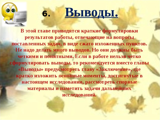 6.       Выводы.   В этой главе приводятся краткие формулировки результатов работы, отвечающие на вопросы поставленных задач, в виде сжато изложенных пунктов. Не надо делать много выводов. Но они должны быть четкими и понятными. Если в работе нельзя четко сформулировать выводы, то рекомендуется вместо главы «Выводы» предусмотреть главу «Заключение», где кратко изложить основные моменты, достигнутые в настоящем исследовании, рассмотреть спорные материалы и наметить задачи дальнейших исследований. 
